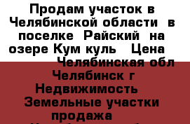 Продам участок в Челябинской области  в поселке “Райский“ на озере Кум-куль › Цена ­ 600 000 - Челябинская обл., Челябинск г. Недвижимость » Земельные участки продажа   . Челябинская обл.